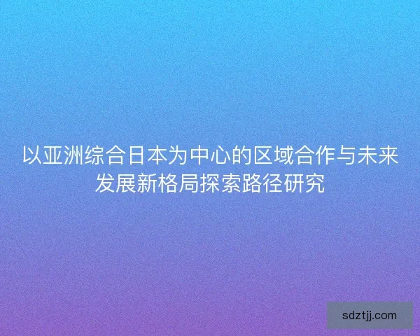 以亚洲综合日本为中心的区域合作与未来发展新格局探索路径研究
