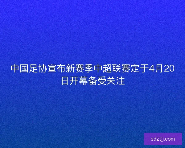 中国足协宣布新赛季中超联赛定于4月20日开幕备受关注